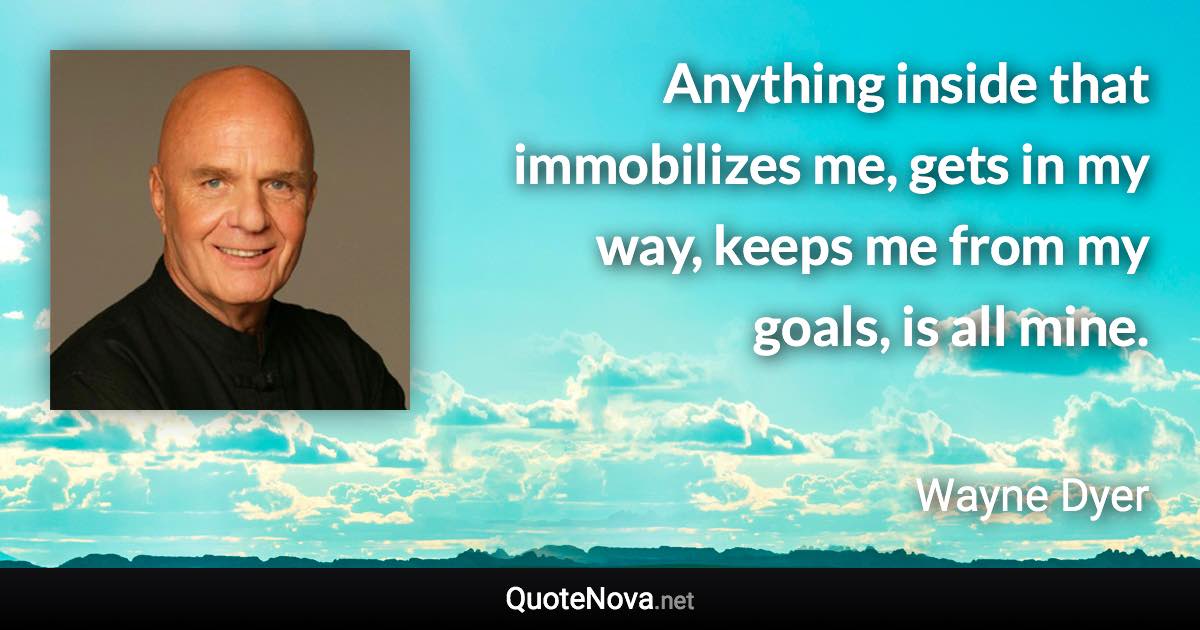 Anything inside that immobilizes me, gets in my way, keeps me from my goals, is all mine. - Wayne Dyer quote