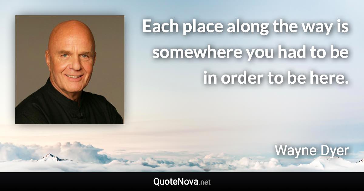 Each place along the way is somewhere you had to be in order to be here. - Wayne Dyer quote