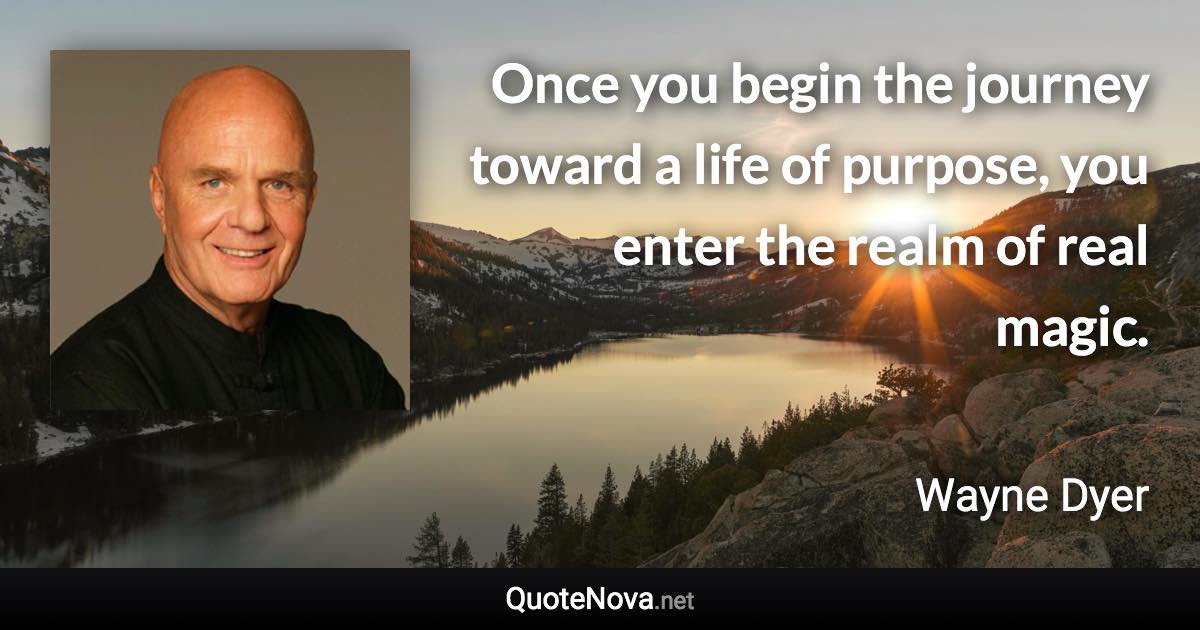 Once you begin the journey toward a life of purpose, you enter the realm of real magic. - Wayne Dyer quote