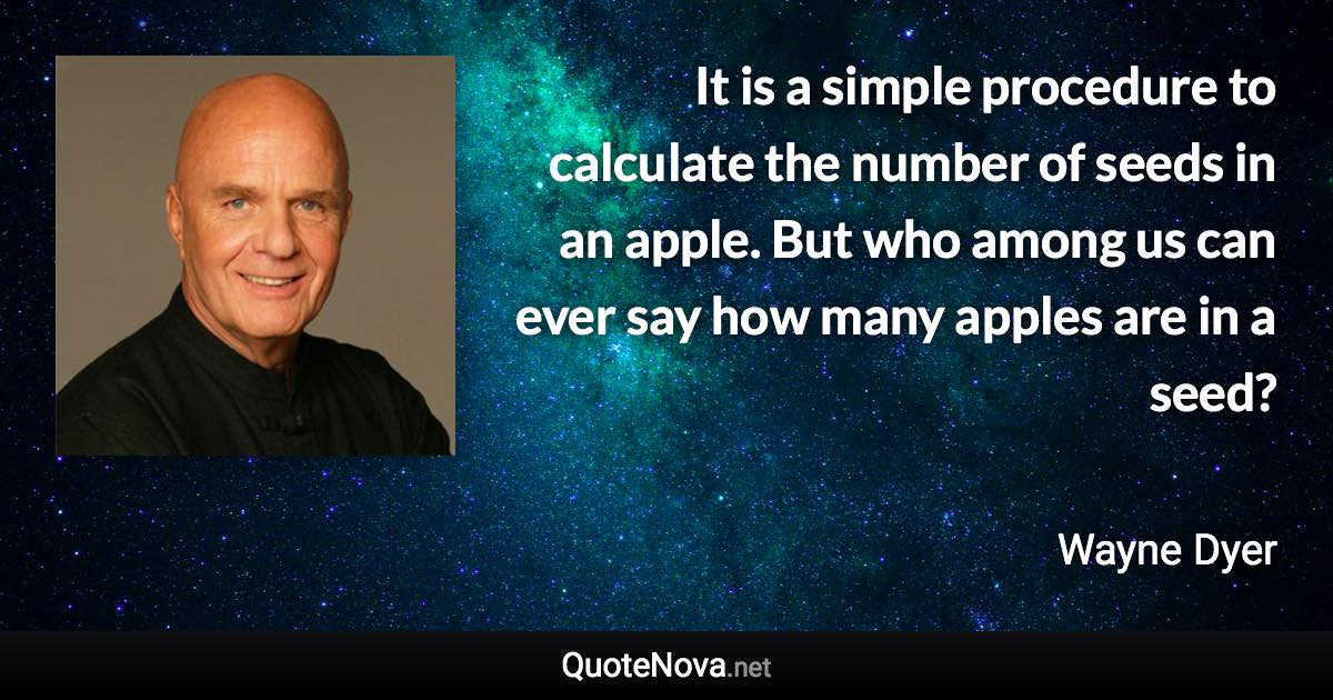 It is a simple procedure to calculate the number of seeds in an apple. But who among us can ever say how many apples are in a seed? - Wayne Dyer quote