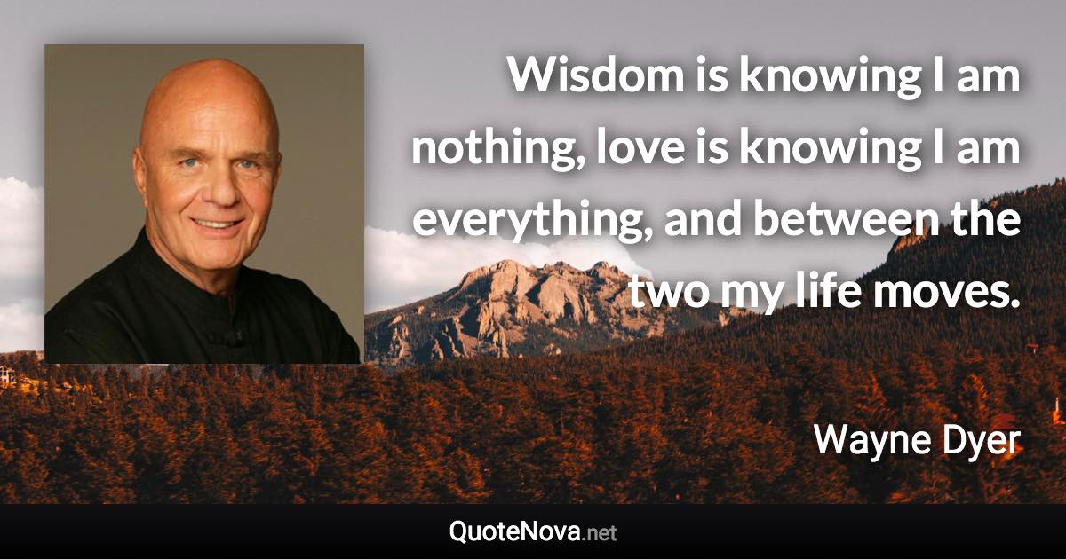 Wisdom is knowing I am nothing, love is knowing I am everything, and between the two my life moves. - Wayne Dyer quote