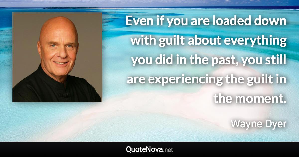 Even if you are loaded down with guilt about everything you did in the past, you still are experiencing the guilt in the moment. - Wayne Dyer quote