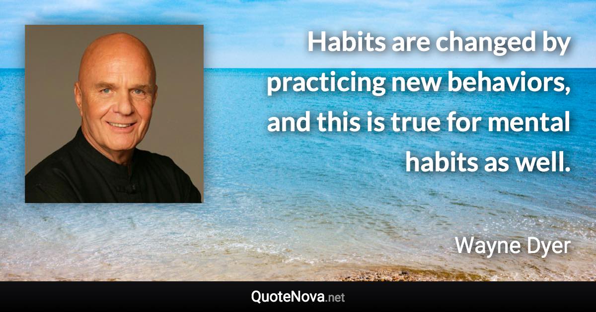 Habits are changed by practicing new behaviors, and this is true for mental habits as well. - Wayne Dyer quote