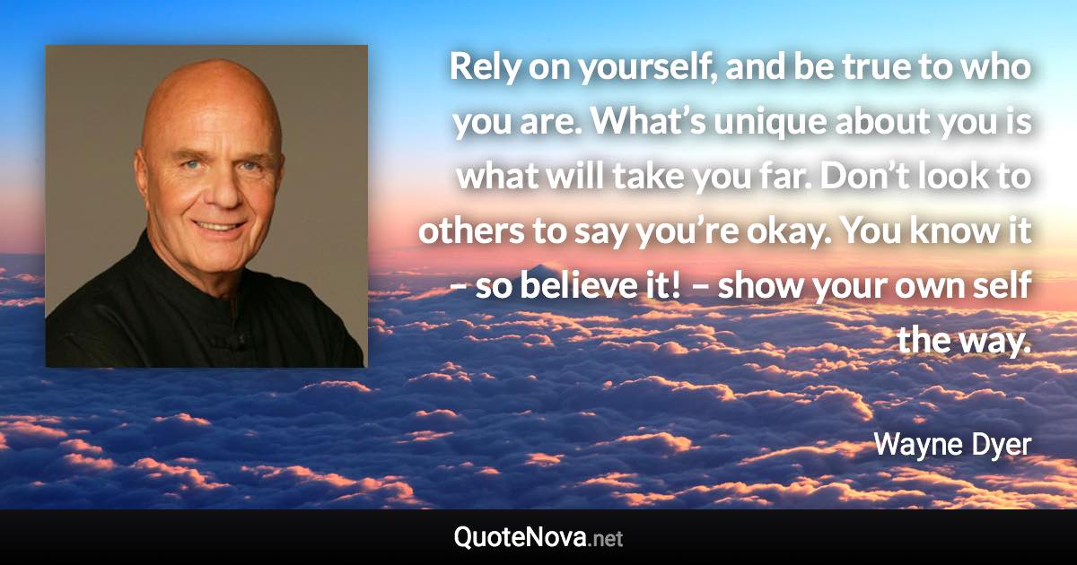 Rely on yourself, and be true to who you are. What’s unique about you is what will take you far. Don’t look to others to say you’re okay. You know it – so believe it! – show your own self the way. - Wayne Dyer quote
