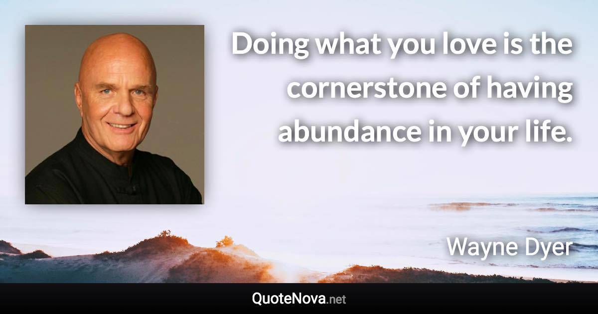 Doing what you love is the cornerstone of having abundance in your life. - Wayne Dyer quote