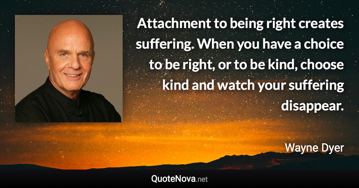 Attachment to being right creates suffering. When you have a choice to be right, or to be kind, choose kind and watch your suffering disappear. - Wayne Dyer quote