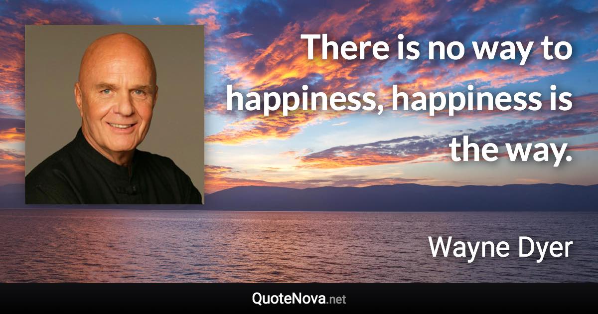 There is no way to happiness, happiness is the way. - Wayne Dyer quote