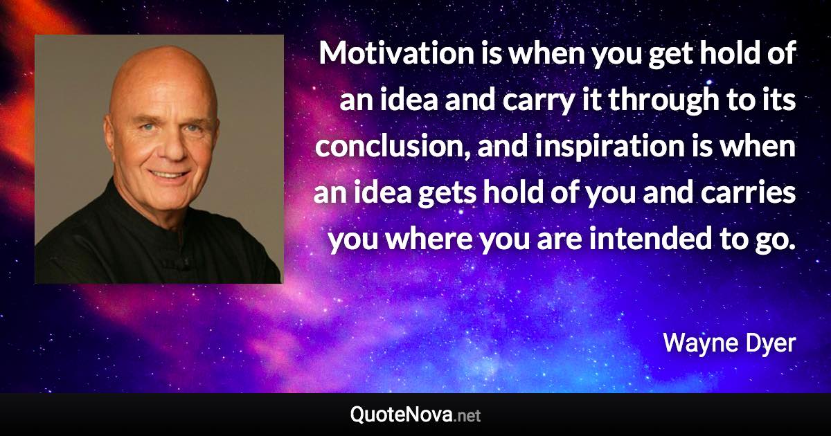 Motivation is when you get hold of an idea and carry it through to its conclusion, and inspiration is when an idea gets hold of you and carries you where you are intended to go. - Wayne Dyer quote