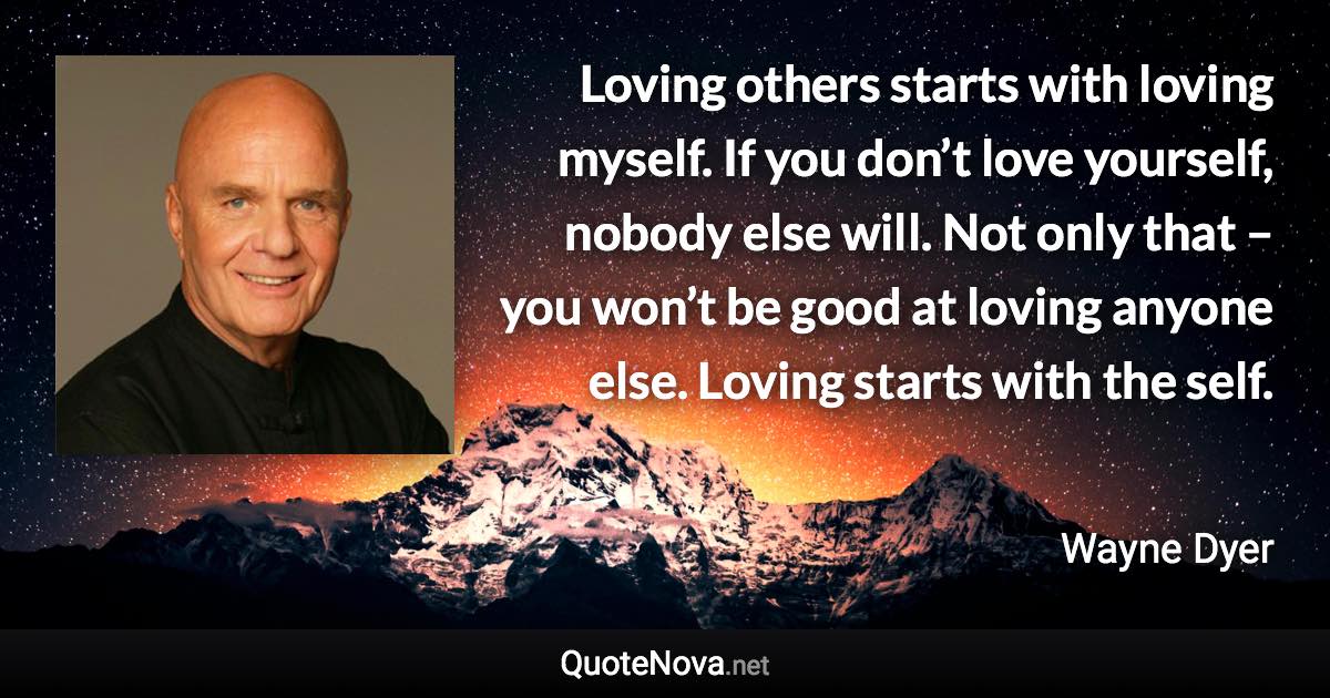 Loving others starts with loving myself. If you don’t love yourself, nobody else will. Not only that – you won’t be good at loving anyone else. Loving starts with the self. - Wayne Dyer quote