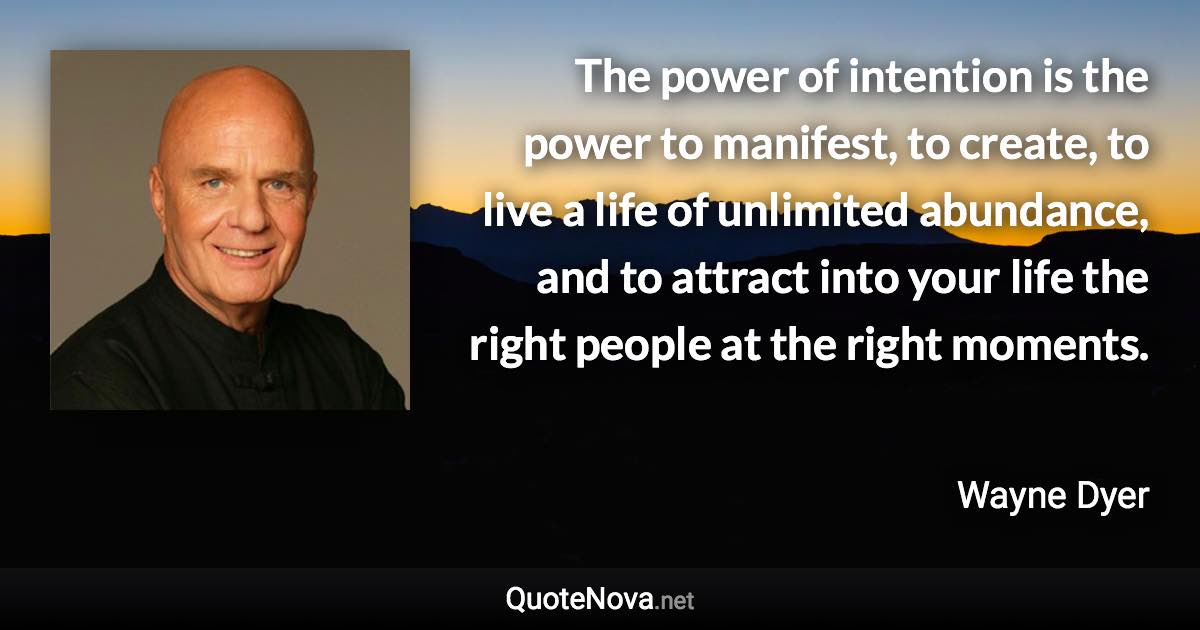 The power of intention is the power to manifest, to create, to live a life of unlimited abundance, and to attract into your life the right people at the right moments. - Wayne Dyer quote