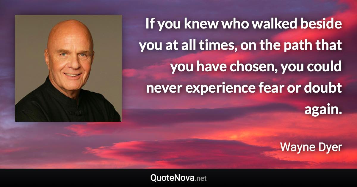 If you knew who walked beside you at all times, on the path that you have chosen, you could never experience fear or doubt again. - Wayne Dyer quote