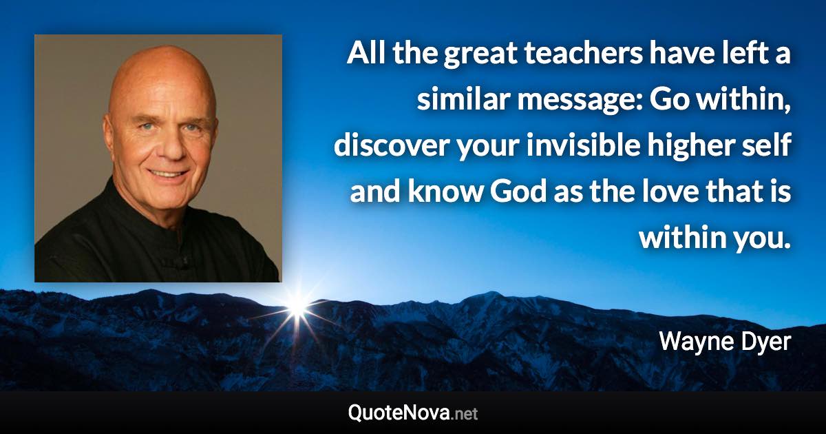 All the great teachers have left a similar message: Go within, discover your invisible higher self and know God as the love that is within you. - Wayne Dyer quote