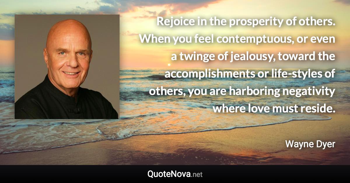 Rejoice in the prosperity of others. When you feel contemptuous, or even a twinge of jealousy, toward the accomplishments or life-styles of others, you are harboring negativity where love must reside. - Wayne Dyer quote