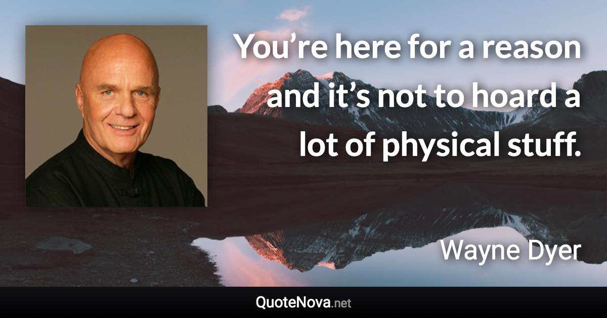 You’re here for a reason and it’s not to hoard a lot of physical stuff. - Wayne Dyer quote