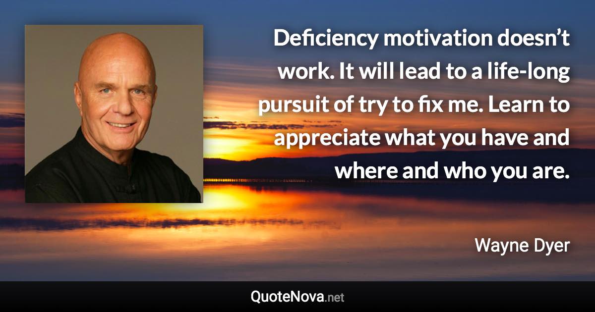 Deficiency motivation doesn’t work. It will lead to a life-long pursuit of try to fix me. Learn to appreciate what you have and where and who you are. - Wayne Dyer quote