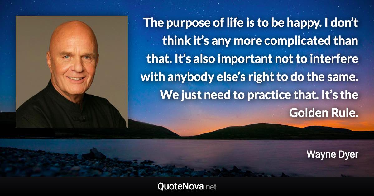 The purpose of life is to be happy. I don’t think it’s any more complicated than that. It’s also important not to interfere with anybody else’s right to do the same. We just need to practice that. It’s the Golden Rule. - Wayne Dyer quote