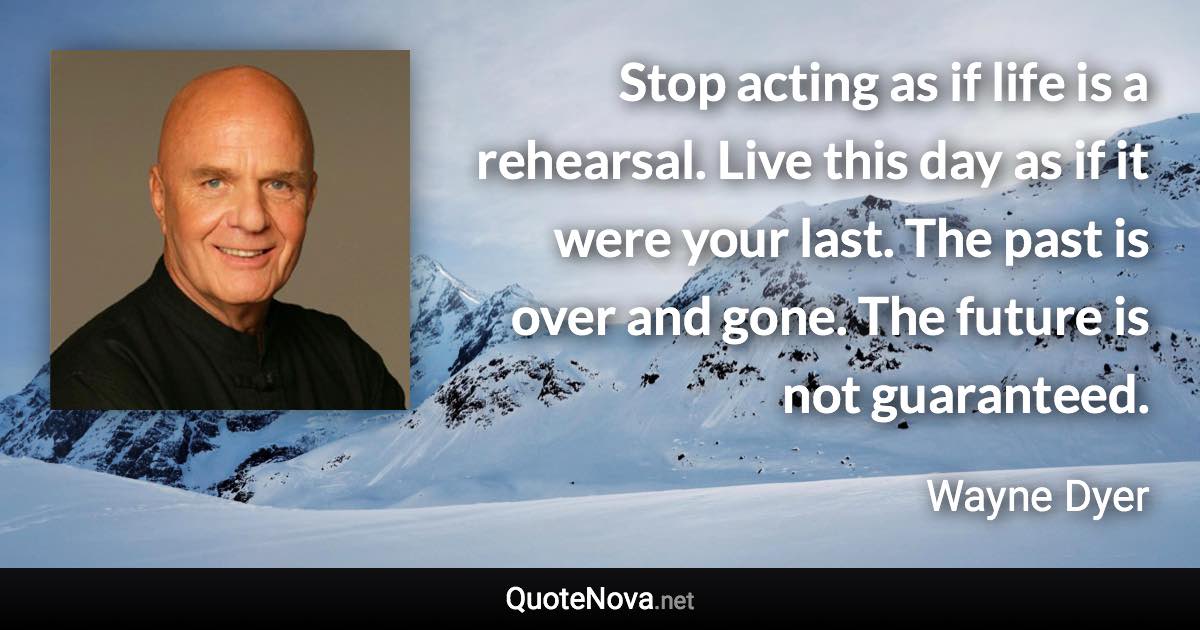 Stop acting as if life is a rehearsal. Live this day as if it were your last. The past is over and gone. The future is not guaranteed. - Wayne Dyer quote