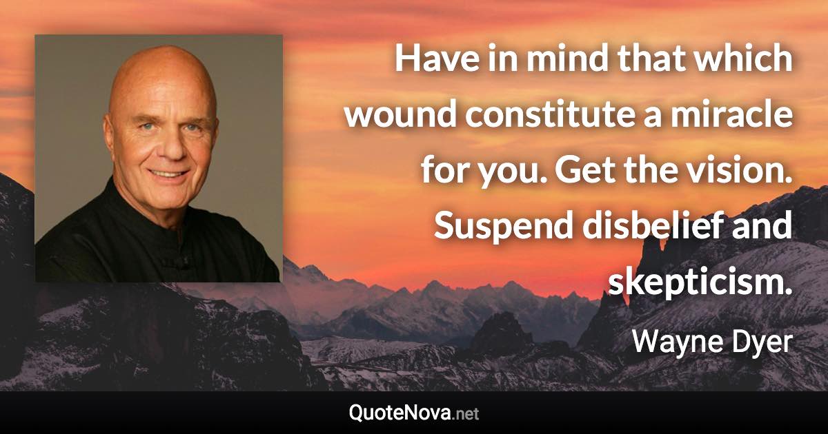 Have in mind that which wound constitute a miracle for you. Get the vision. Suspend disbelief and skepticism. - Wayne Dyer quote