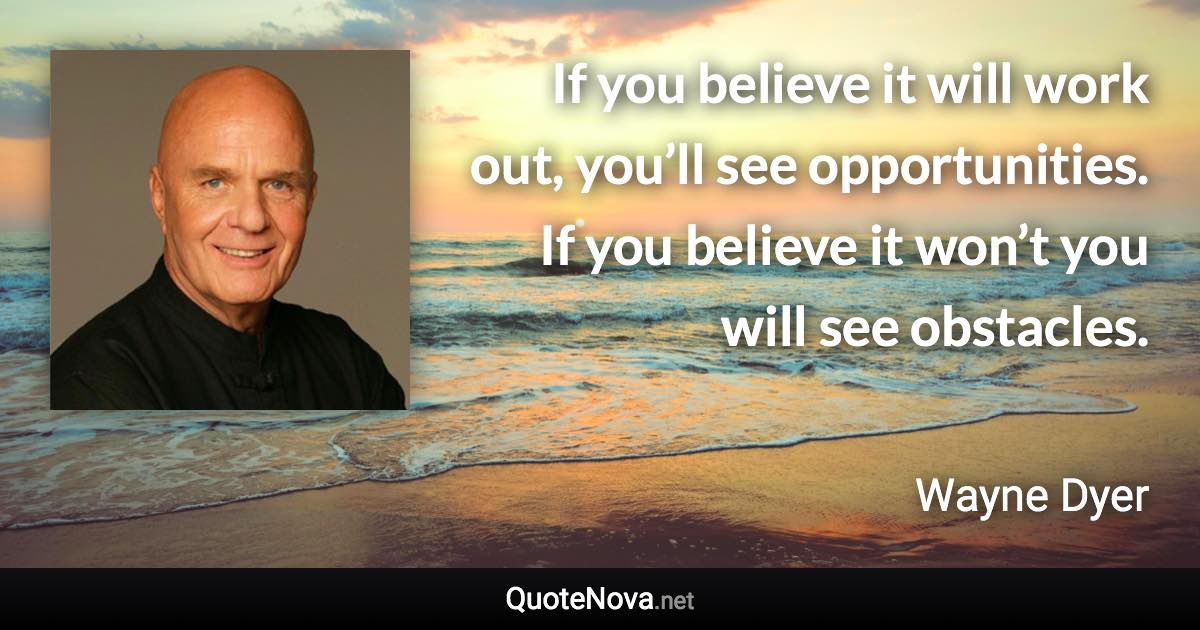 If you believe it will work out, you’ll see opportunities. If you believe it won’t you will see obstacles. - Wayne Dyer quote
