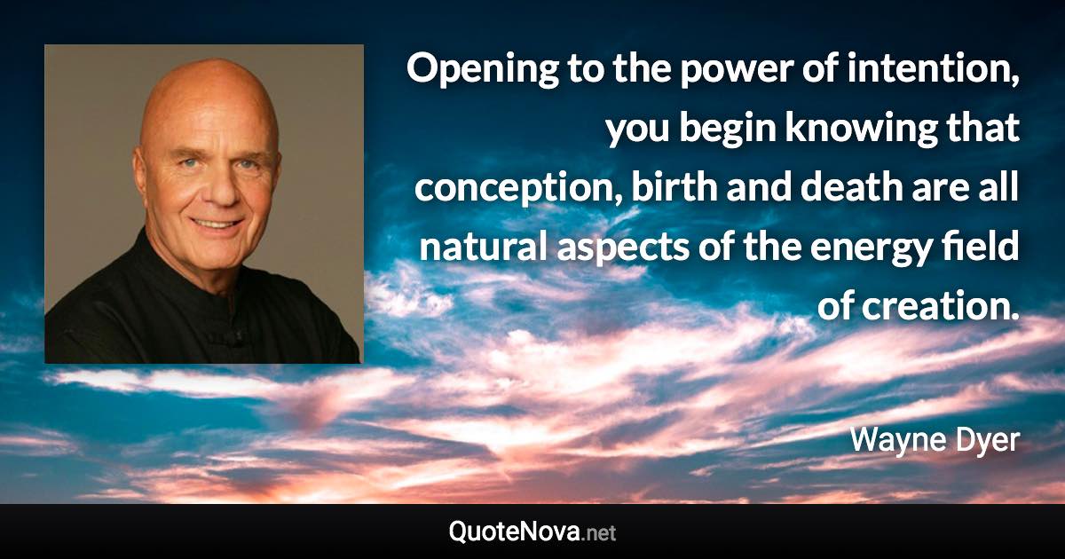 Opening to the power of intention, you begin knowing that conception, birth and death are all natural aspects of the energy field of creation. - Wayne Dyer quote