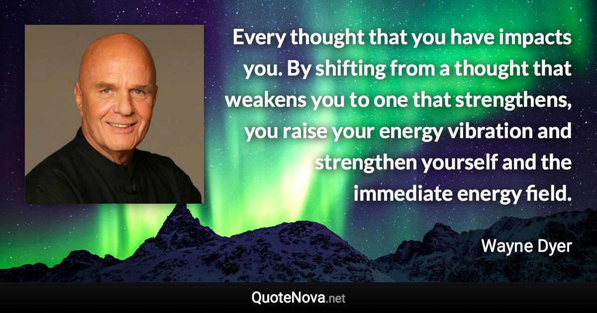 Every thought that you have impacts you. By shifting from a thought that weakens you to one that strengthens, you raise your energy vibration and strengthen yourself and the immediate energy field. - Wayne Dyer quote