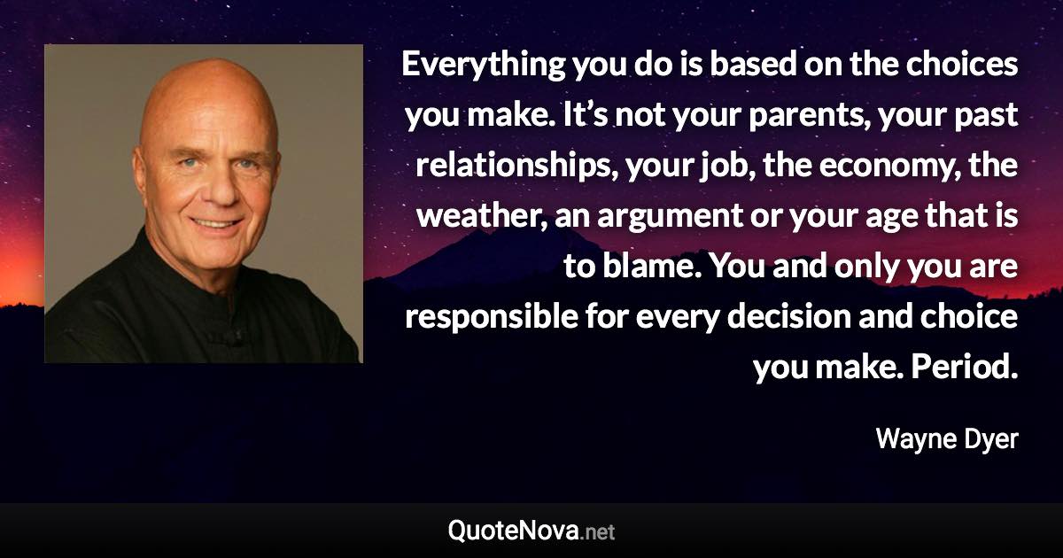 Everything you do is based on the choices you make. It’s not your parents, your past relationships, your job, the economy, the weather, an argument or your age that is to blame. You and only you are responsible for every decision and choice you make. Period. - Wayne Dyer quote