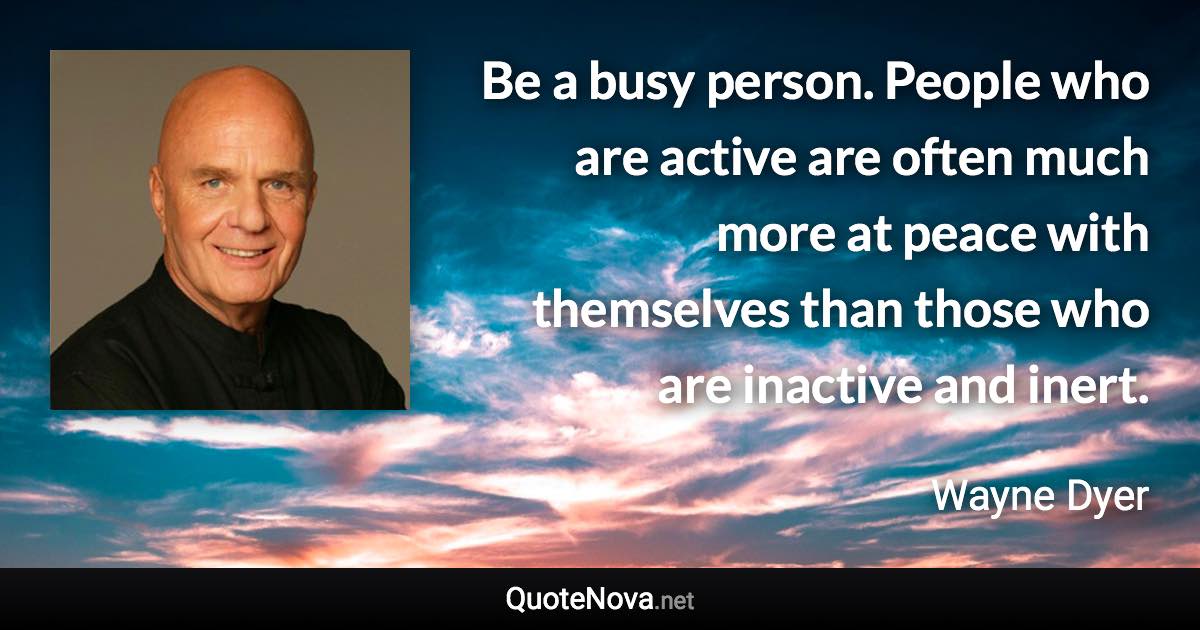 Be a busy person. People who are active are often much more at peace with themselves than those who are inactive and inert. - Wayne Dyer quote