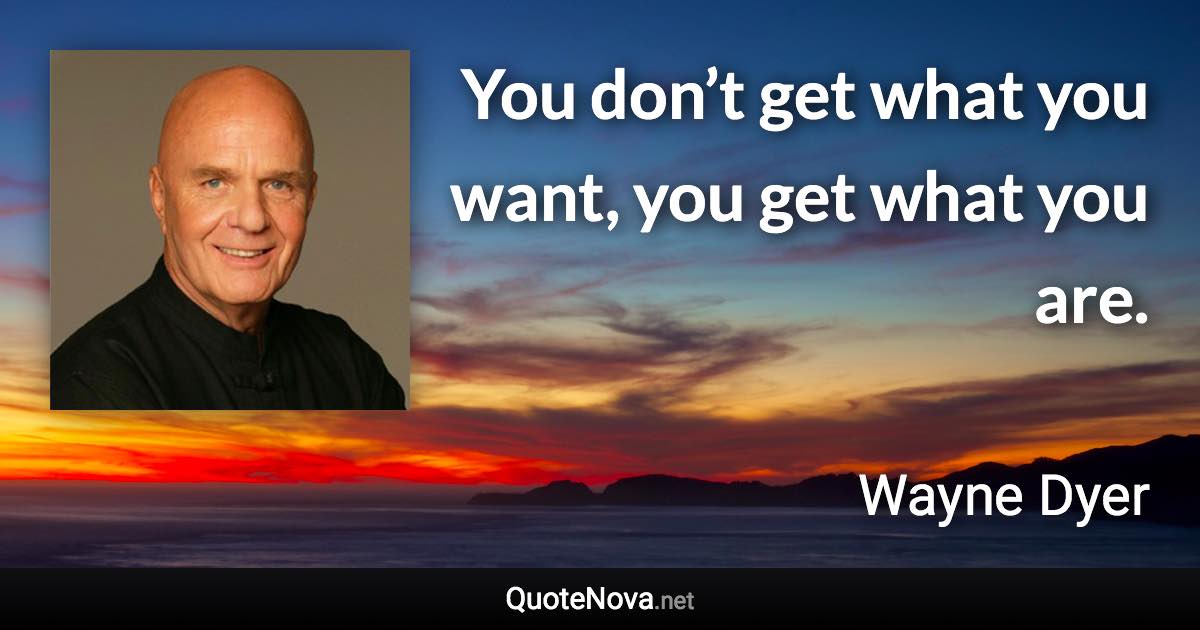 You don’t get what you want, you get what you are. - Wayne Dyer quote