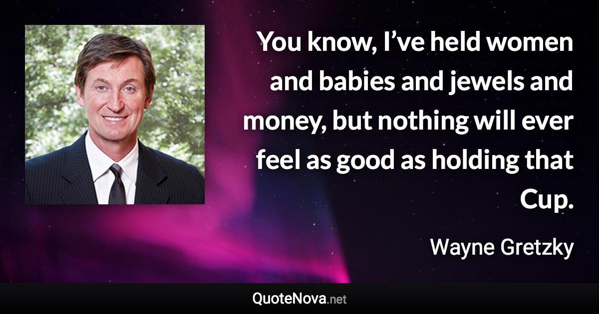 You know, I’ve held women and babies and jewels and money, but nothing will ever feel as good as holding that Cup. - Wayne Gretzky quote