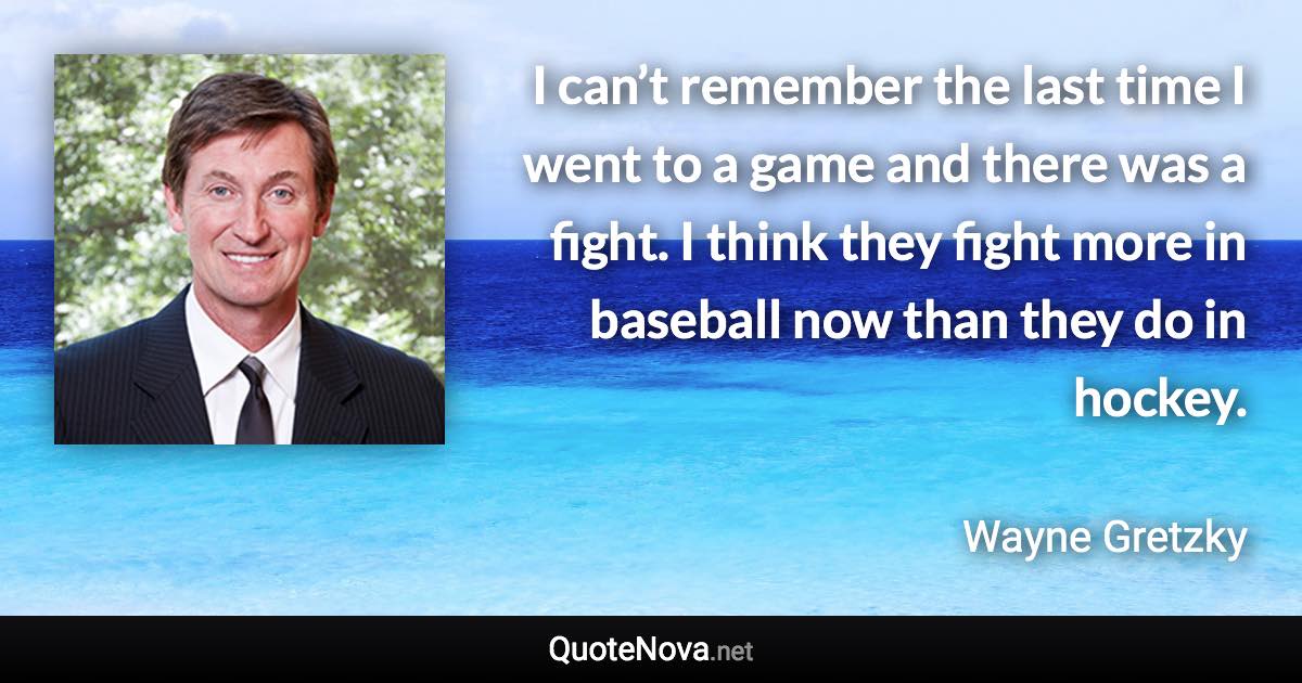 I can’t remember the last time I went to a game and there was a fight. I think they fight more in baseball now than they do in hockey. - Wayne Gretzky quote