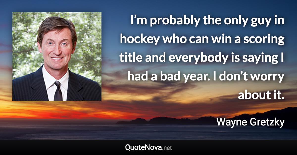 I’m probably the only guy in hockey who can win a scoring title and everybody is saying I had a bad year. I don’t worry about it. - Wayne Gretzky quote