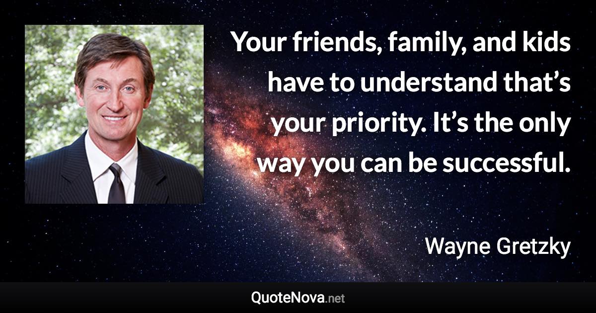 Your friends, family, and kids have to understand that’s your priority. It’s the only way you can be successful. - Wayne Gretzky quote