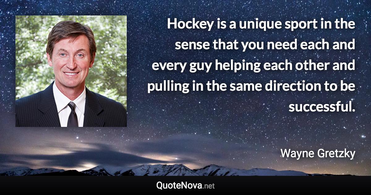 Hockey is a unique sport in the sense that you need each and every guy helping each other and pulling in the same direction to be successful. - Wayne Gretzky quote