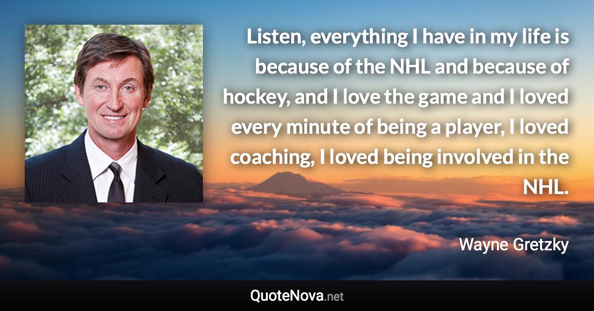 Listen, everything I have in my life is because of the NHL and because of hockey, and I love the game and I loved every minute of being a player, I loved coaching, I loved being involved in the NHL. - Wayne Gretzky quote