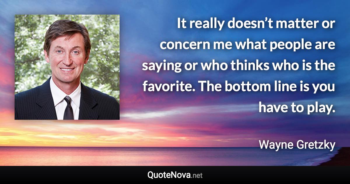 It really doesn’t matter or concern me what people are saying or who thinks who is the favorite. The bottom line is you have to play. - Wayne Gretzky quote