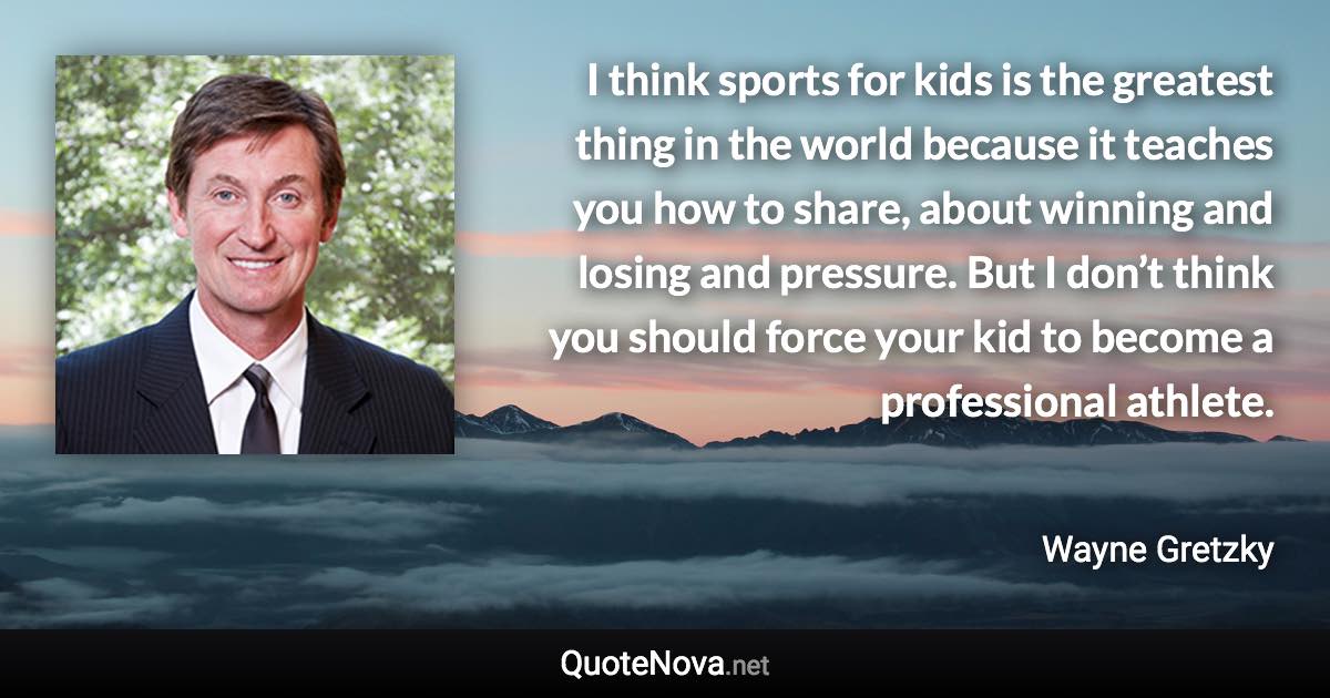 I think sports for kids is the greatest thing in the world because it teaches you how to share, about winning and losing and pressure. But I don’t think you should force your kid to become a professional athlete. - Wayne Gretzky quote