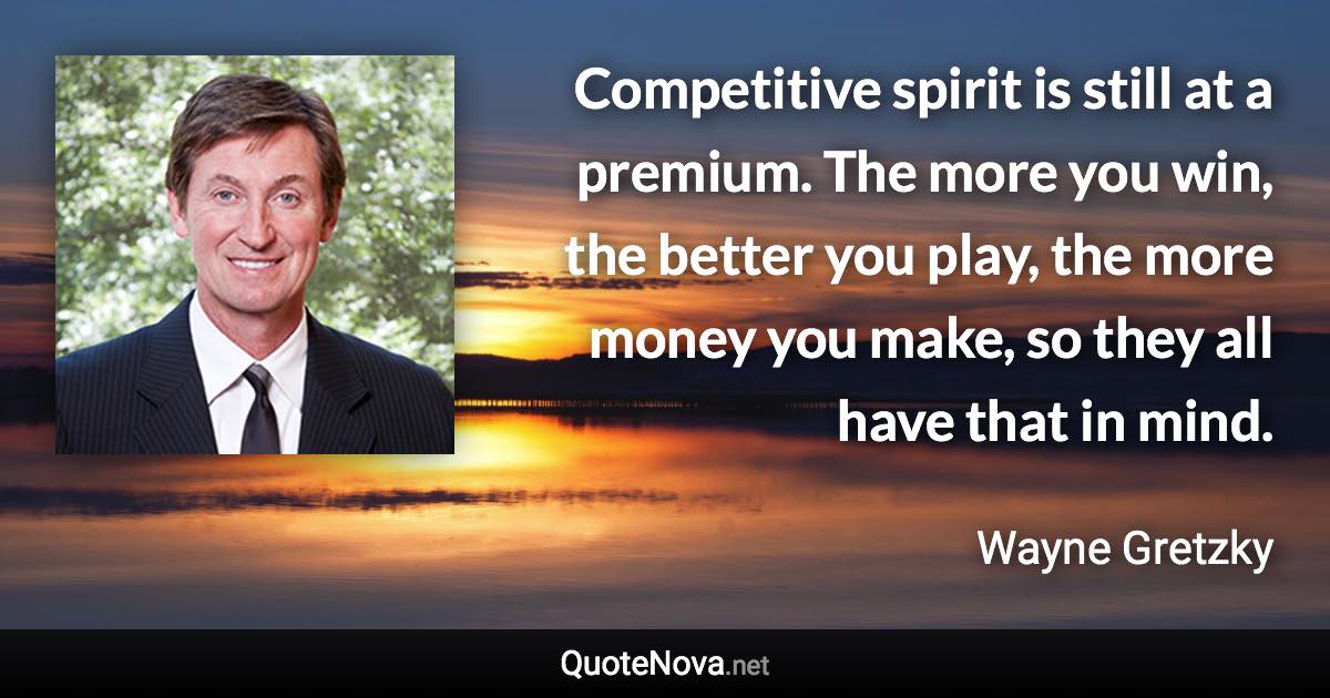 Competitive spirit is still at a premium. The more you win, the better you play, the more money you make, so they all have that in mind. - Wayne Gretzky quote