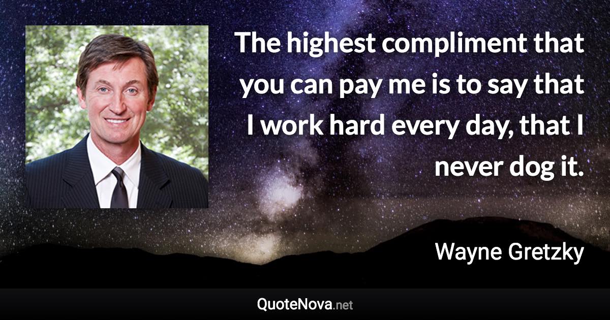 The highest compliment that you can pay me is to say that I work hard every day, that I never dog it. - Wayne Gretzky quote