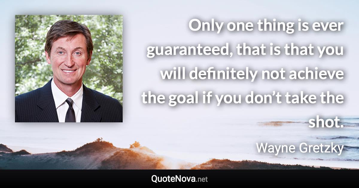 Only one thing is ever guaranteed, that is that you will definitely not achieve the goal if you don’t take the shot. - Wayne Gretzky quote