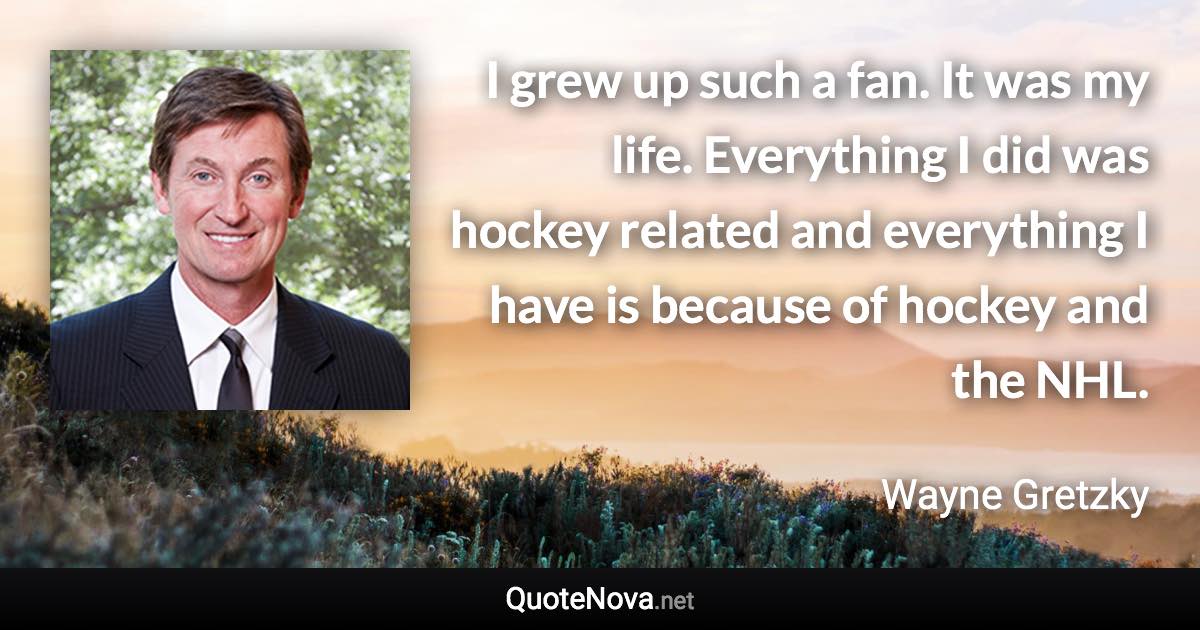 I grew up such a fan. It was my life. Everything I did was hockey related and everything I have is because of hockey and the NHL. - Wayne Gretzky quote