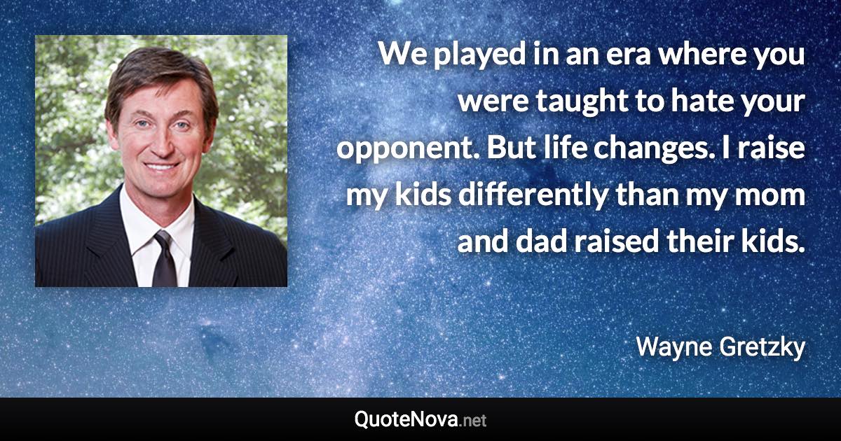 We played in an era where you were taught to hate your opponent. But life changes. I raise my kids differently than my mom and dad raised their kids. - Wayne Gretzky quote