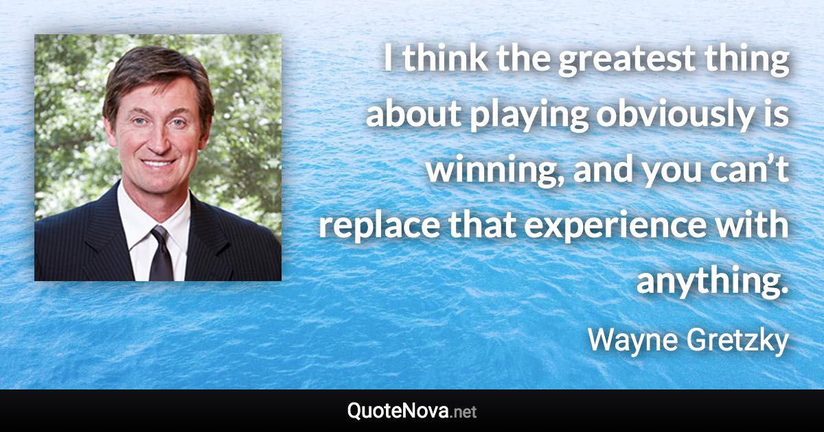 I think the greatest thing about playing obviously is winning, and you can’t replace that experience with anything. - Wayne Gretzky quote