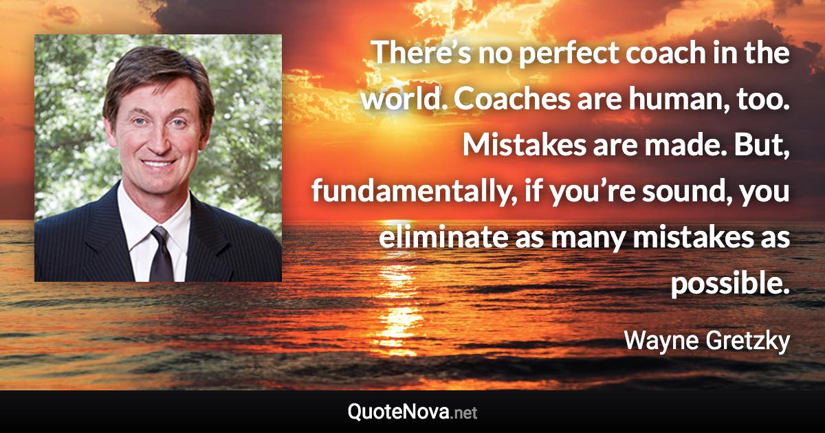 There’s no perfect coach in the world. Coaches are human, too. Mistakes are made. But, fundamentally, if you’re sound, you eliminate as many mistakes as possible. - Wayne Gretzky quote