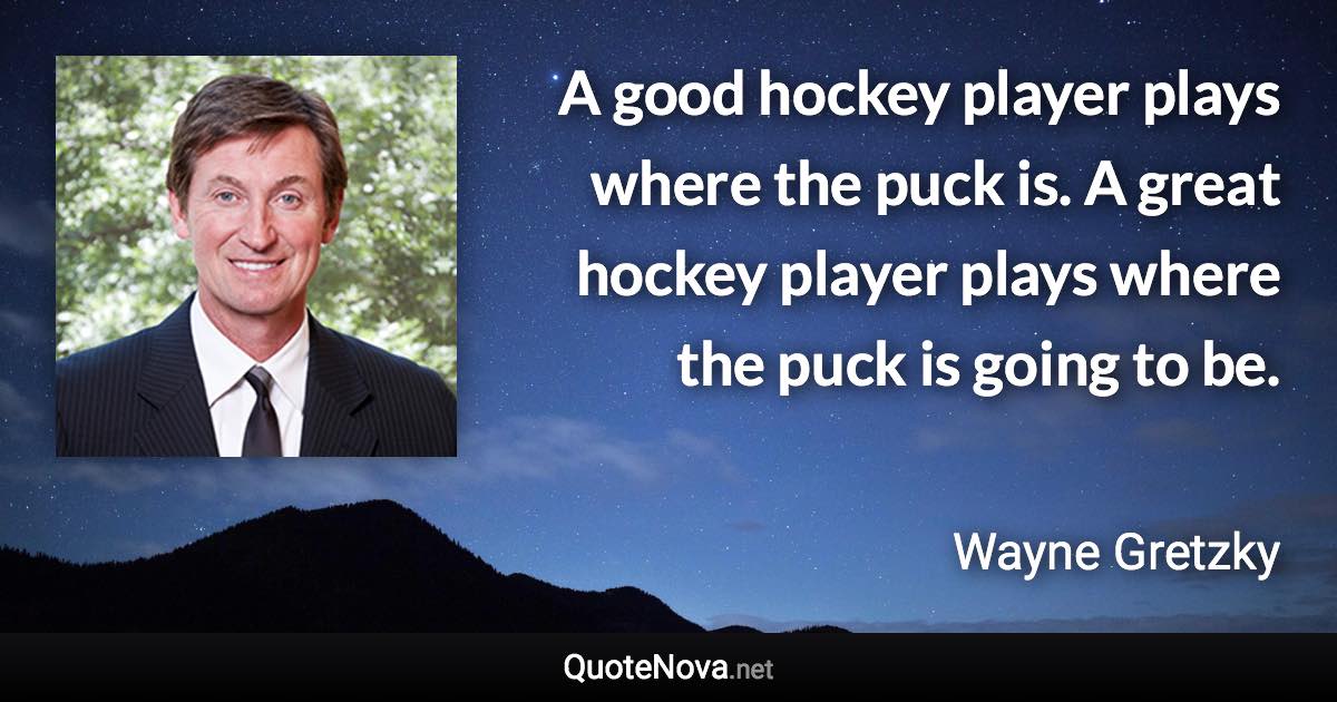 A good hockey player plays where the puck is. A great hockey player plays where the puck is going to be. - Wayne Gretzky quote