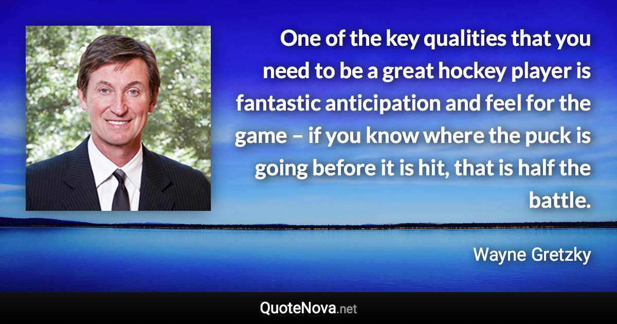 One of the key qualities that you need to be a great hockey player is fantastic anticipation and feel for the game – if you know where the puck is going before it is hit, that is half the battle. - Wayne Gretzky quote