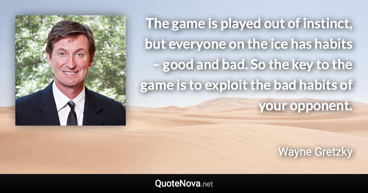 The game is played out of instinct, but everyone on the ice has habits – good and bad. So the key to the game is to exploit the bad habits of your opponent. - Wayne Gretzky quote