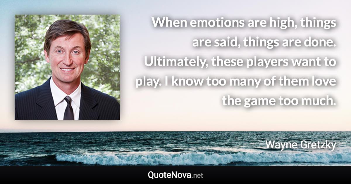 When emotions are high, things are said, things are done. Ultimately, these players want to play. I know too many of them love the game too much. - Wayne Gretzky quote