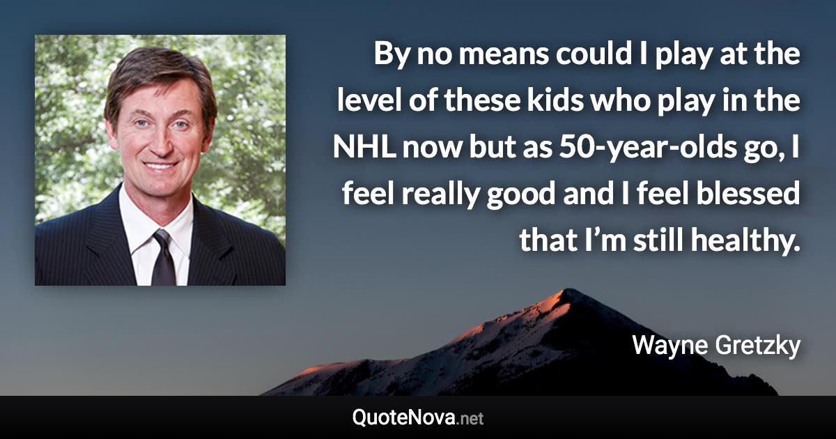 By no means could I play at the level of these kids who play in the NHL now but as 50-year-olds go, I feel really good and I feel blessed that I’m still healthy. - Wayne Gretzky quote