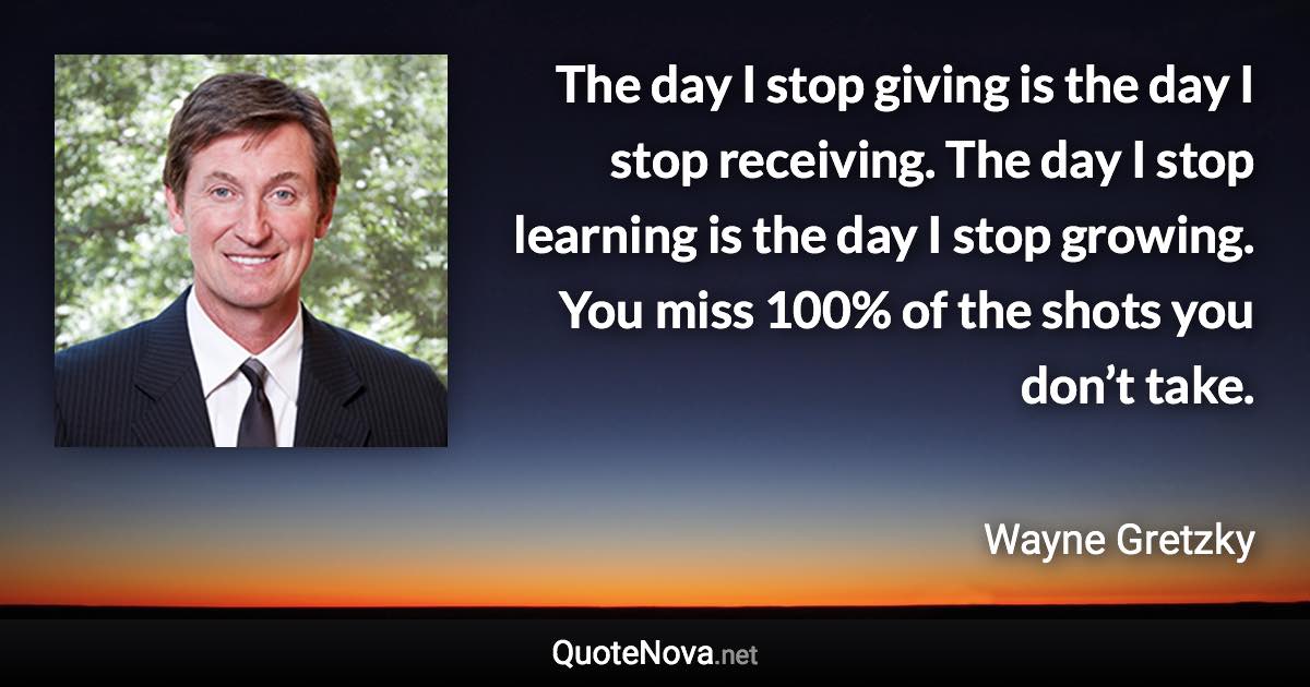 The day I stop giving is the day I stop receiving. The day I stop learning is the day I stop growing. You miss 100% of the shots you don’t take. - Wayne Gretzky quote