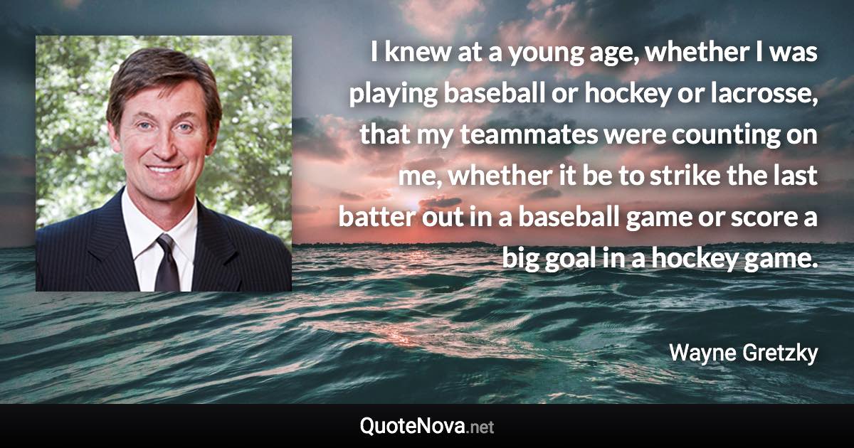 I knew at a young age, whether I was playing baseball or hockey or lacrosse, that my teammates were counting on me, whether it be to strike the last batter out in a baseball game or score a big goal in a hockey game. - Wayne Gretzky quote